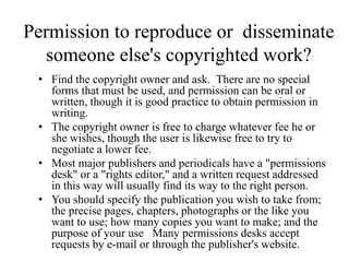 Permission to reproduce or disseminate
someone else's copyrighted work?
• Find the copyright owner and ask. There are no special
forms that must be used, and permission can be oral or
written, though it is good practice to obtain permission in
writing.
• The copyright owner is free to charge whatever fee he or
she wishes, though the user is likewise free to try to
negotiate a lower fee.
• Most major publishers and periodicals have a "permissions
desk" or a "rights editor," and a written request addressed
in this way will usually find its way to the right person.
• You should specify the publication you wish to take from;
the precise pages, chapters, photographs or the like you
want to use; how many copies you want to make; and the
purpose of your use Many permissions desks accept
requests by e-mail or through the publisher's website.
 