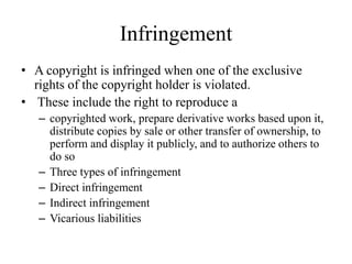Infringement
• A copyright is infringed when one of the exclusive
rights of the copyright holder is violated.
• These include the right to reproduce a
– copyrighted work, prepare derivative works based upon it,
distribute copies by sale or other transfer of ownership, to
perform and display it publicly, and to authorize others to
do so
– Three types of infringement
– Direct infringement
– Indirect infringement
– Vicarious liabilities
 