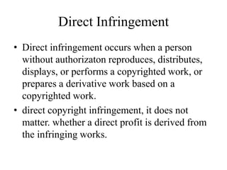 Direct Infringement
• Direct infringement occurs when a person
without authorizaton reproduces, distributes,
displays, or performs a copyrighted work, or
prepares a derivative work based on a
copyrighted work.
• direct copyright infringement, it does not
matter. whether a direct profit is derived from
the infringing works.
 