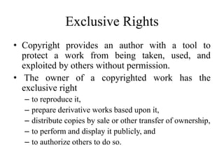 Exclusive Rights
• Copyright provides an author with a tool to
protect a work from being taken, used, and
exploited by others without permission.
• The owner of a copyrighted work has the
exclusive right
– to reproduce it,
– prepare derivative works based upon it,
– distribute copies by sale or other transfer of ownership,
– to perform and display it publicly, and
– to authorize others to do so.
 