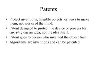 Patents
• Protect inventions, tangible objects, or ways to make
them, not works of the mind.
• Patent designed to protect the device or process for
carrying out an idea, not the idea itself.
• Patent goes to person who invented the object first
• Algorithms are inventions and can be patented
 