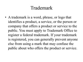 Trademark
• A trademark is a word, phrase, or logo that
identifies a product, a service, or the person or
company that offers a product or service to the
public. You must apply to Trademark Office to
register a federal trademark. If your trademark
is registered, you can generally prevent anyone
else from using a mark that may confuse the
public about who offers the product or service.
 
