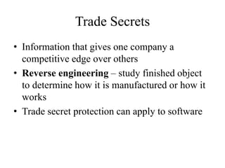 Trade Secrets
• Information that gives one company a
competitive edge over others
• Reverse engineering – study finished object
to determine how it is manufactured or how it
works
• Trade secret protection can apply to software
 