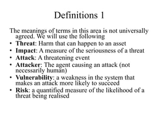 Definitions 1
The meanings of terms in this area is not universally
agreed. We will use the following
• Threat: Harm that can happen to an asset
• Impact: A measure of the seriousness of a threat
• Attack: A threatening event
• Attacker: The agent causing an attack (not
necessarily human)
• Vulnerability: a weakness in the system that
makes an attack more likely to succeed
• Risk: a quantified measure of the likelihood of a
threat being realised
 
