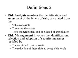 Definitions 2
• Risk Analysis involves the identification and
assessment of the levels of risk, calculated from
the
– Values of assets
– Threats to the assets
– Their vulnerabilities and likelihood of exploitation
• Risk Management involves the identification,
selection and adoption of security measures
justified by
– The identified risks to assets
– The reduction of these risks to acceptable levels
 