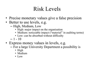 Risk Levels
• Precise monetary values give a false precision
• Better to use levels, e.g.
– High, Medium, Low
• High: major impact on the organisation
• Medium: noticeable impact (“material” in auditing terms)
• Low: can be absorbed without difficulty
– 1 - 10
• Express money values in levels, e.g.
– For a large University Department a possibility is
• High
• Medium
• Low
 