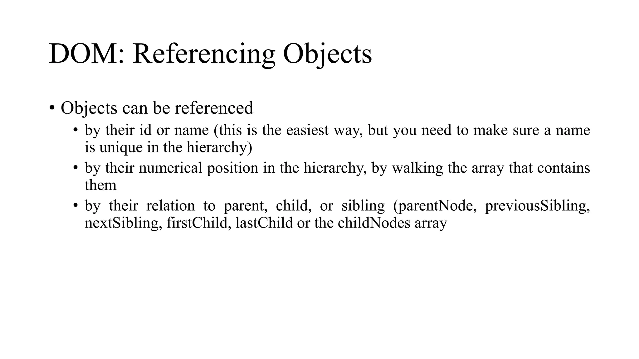 DOM: Referencing Objects
• Objects can be referenced
• by their id or name (this is the easiest way, but you need to make sure a name
is unique in the hierarchy)
• by their numerical position in the hierarchy, by walking the array that contains
them
• by their relation to parent, child, or sibling (parentNode, previousSibling,
nextSibling, firstChild, lastChild or the childNodes array
 