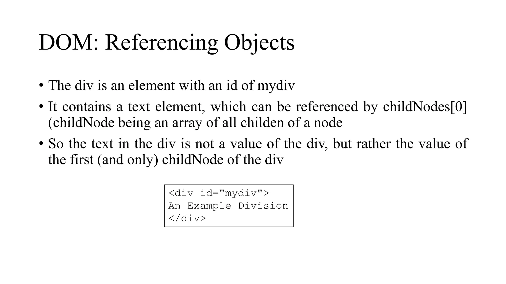 DOM: Referencing Objects
• The div is an element with an id of mydiv
• It contains a text element, which can be referenced by childNodes[0]
(childNode being an array of all childen of a node
• So the text in the div is not a value of the div, but rather the value of
the first (and only) childNode of the div
<div id="mydiv">
An Example Division
</div>
 