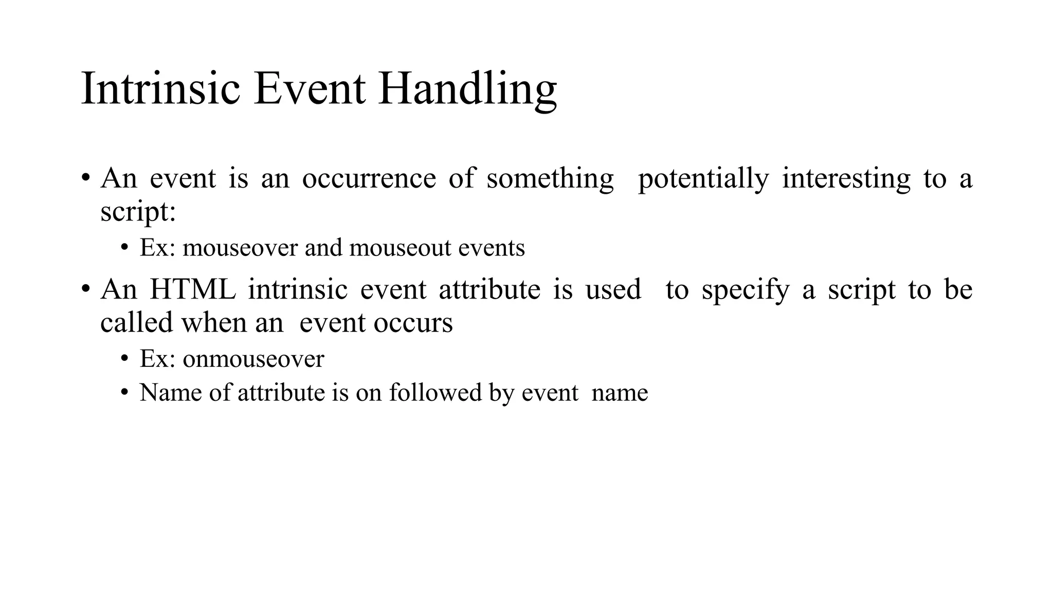 Intrinsic Event Handling
• An event is an occurrence of something potentially interesting to a
script:
• Ex: mouseover and mouseout events
• An HTML intrinsic event attribute is used to specify a script to be
called when an event occurs
• Ex: onmouseover
• Name of attribute is on followed by event name
 