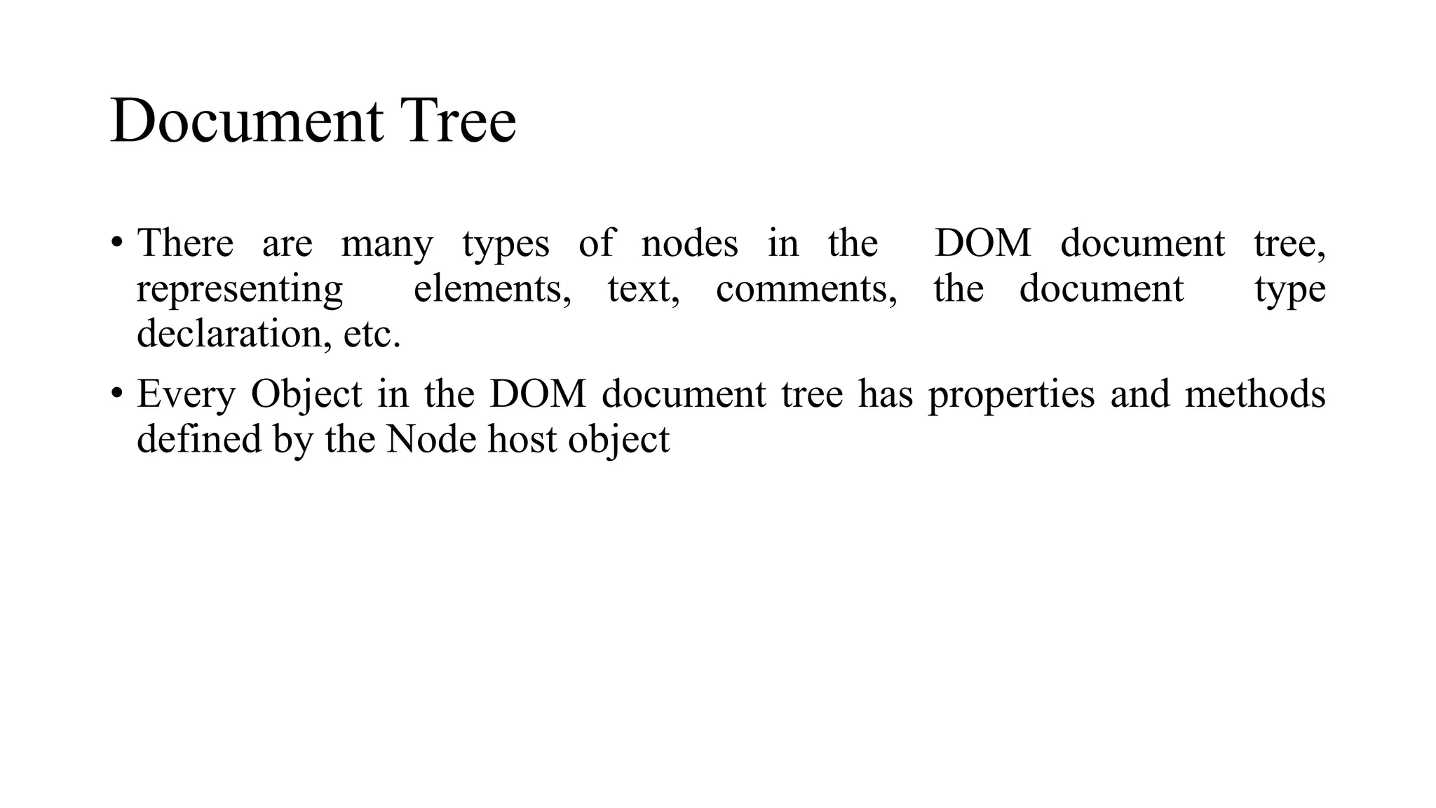 Document Tree
• There are many types of nodes in the DOM document tree,
representing elements, text, comments, the document type
declaration, etc.
• Every Object in the DOM document tree has properties and methods
defined by the Node host object
 