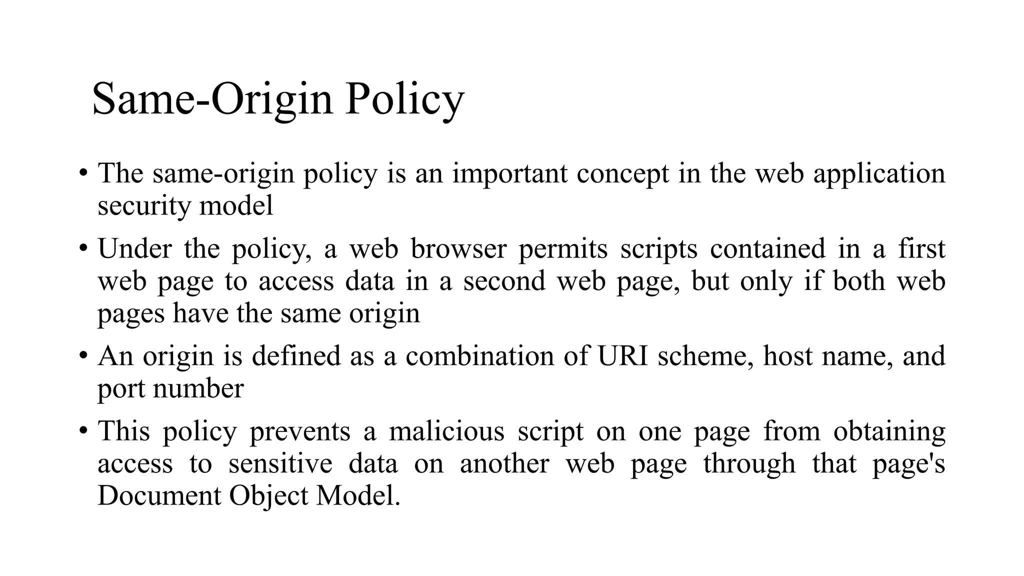 Same-Origin Policy
• The same-origin policy is an important concept in the web application
security model
• Under the policy, a web browser permits scripts contained in a first
web page to access data in a second web page, but only if both web
pages have the same origin
• An origin is defined as a combination of URI scheme, host name, and
port number
• This policy prevents a malicious script on one page from obtaining
access to sensitive data on another web page through that page's
Document Object Model.
 