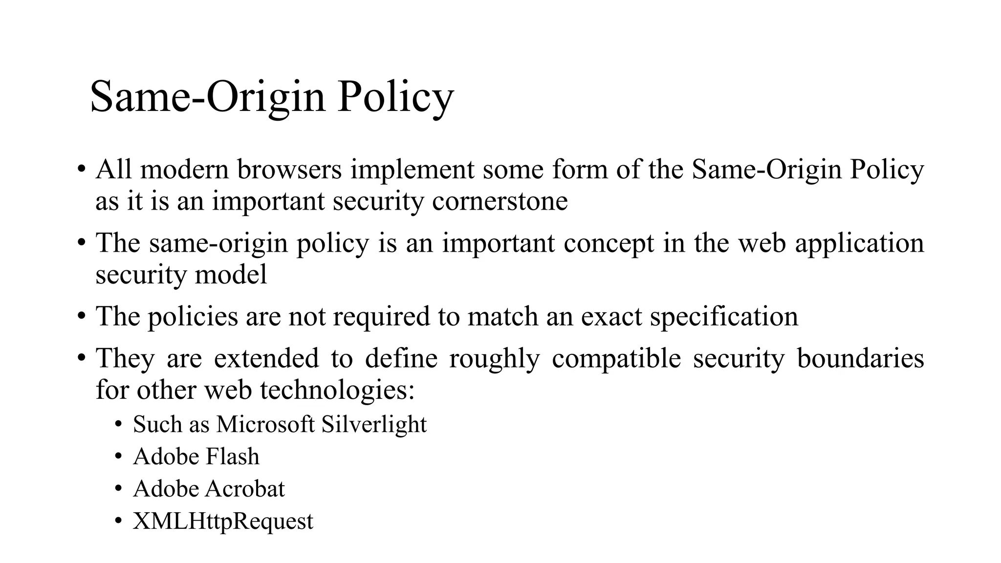 Same-Origin Policy
• All modern browsers implement some form of the Same-Origin Policy
as it is an important security cornerstone
• The same-origin policy is an important concept in the web application
security model
• The policies are not required to match an exact specification
• They are extended to define roughly compatible security boundaries
for other web technologies:
• Such as Microsoft Silverlight
• Adobe Flash
• Adobe Acrobat
• XMLHttpRequest
 