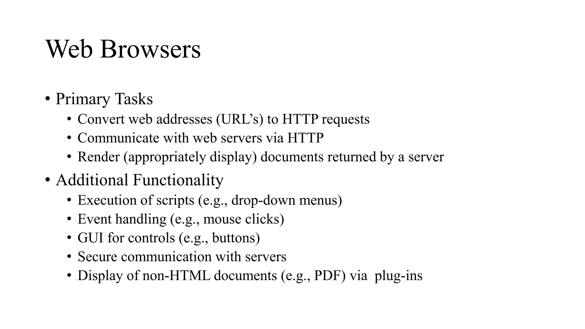 Web Browsers
• Primary Tasks
• Convert web addresses (URL’s) to HTTP requests
• Communicate with web servers via HTTP
• Render (appropriately display) documents returned by a server
• Additional Functionality
• Execution of scripts (e.g., drop-down menus)
• Event handling (e.g., mouse clicks)
• GUI for controls (e.g., buttons)
• Secure communication with servers
• Display of non-HTML documents (e.g., PDF) via plug-ins
 