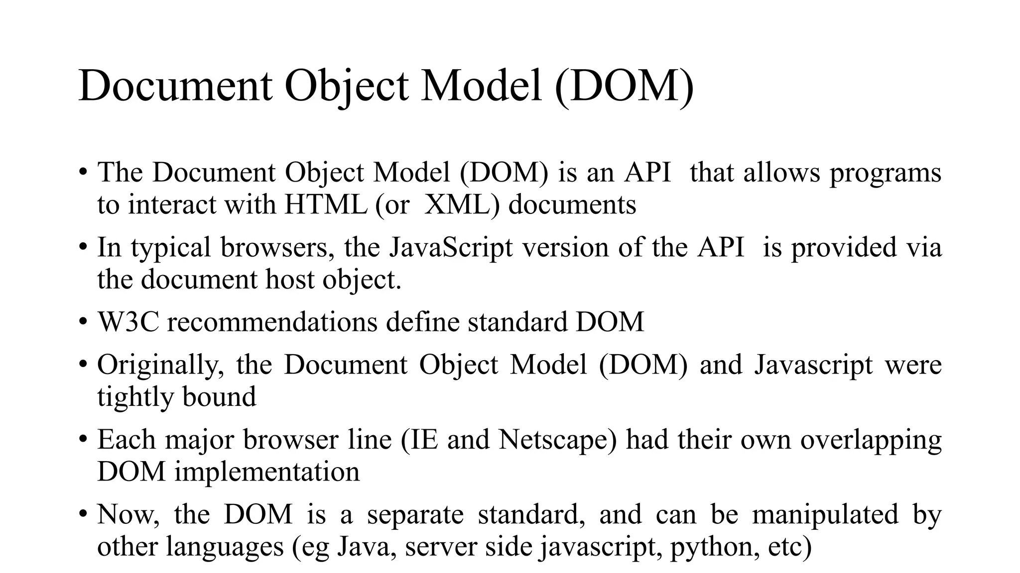 Document Object Model (DOM)
• The Document Object Model (DOM) is an API that allows programs
to interact with HTML (or XML) documents
• In typical browsers, the JavaScript version of the API is provided via
the document host object.
• W3C recommendations define standard DOM
• Originally, the Document Object Model (DOM) and Javascript were
tightly bound
• Each major browser line (IE and Netscape) had their own overlapping
DOM implementation
• Now, the DOM is a separate standard, and can be manipulated by
other languages (eg Java, server side javascript, python, etc)
 