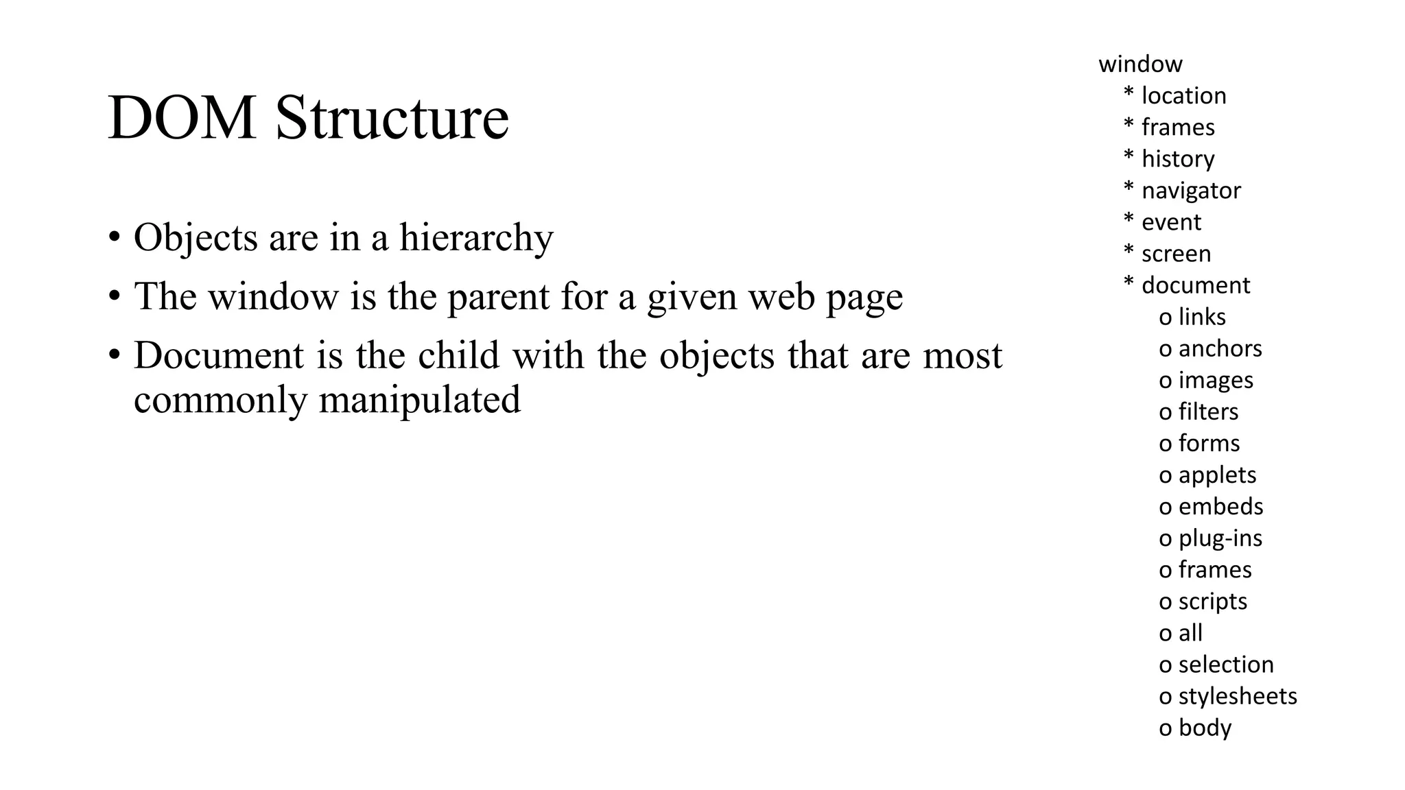 DOM Structure
• Objects are in a hierarchy
• The window is the parent for a given web page
• Document is the child with the objects that are most
commonly manipulated
window
* location
* frames
* history
* navigator
* event
* screen
* document
o links
o anchors
o images
o filters
o forms
o applets
o embeds
o plug-ins
o frames
o scripts
o all
o selection
o stylesheets
o body
 