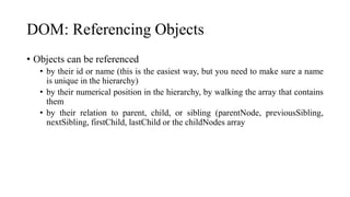 DOM: Referencing Objects
• Objects can be referenced
• by their id or name (this is the easiest way, but you need to make sure a name
is unique in the hierarchy)
• by their numerical position in the hierarchy, by walking the array that contains
them
• by their relation to parent, child, or sibling (parentNode, previousSibling,
nextSibling, firstChild, lastChild or the childNodes array
 