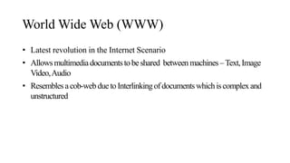 World Wide Web (WWW)
• Latest revolution in the Internet Scenario
• Allowsmultimediadocumentstobeshared between machines–Text,Image
Video,Audio
• Resemblesacob-webduetoInterlinkingofdocumentswhichiscomplexand
unstructured
 