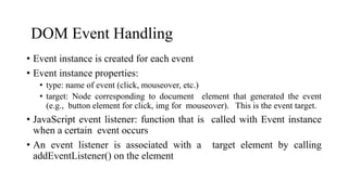 DOM Event Handling
• Event instance is created for each event
• Event instance properties:
• type: name of event (click, mouseover, etc.)
• target: Node corresponding to document element that generated the event
(e.g., button element for click, img for mouseover). This is the event target.
• JavaScript event listener: function that is called with Event instance
when a certain event occurs
• An event listener is associated with a target element by calling
addEventListener() on the element
 
