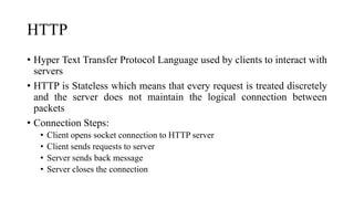 HTTP
• Hyper Text Transfer Protocol Language used by clients to interact with
servers
• HTTP is Stateless which means that every request is treated discretely
and the server does not maintain the logical connection between
packets
• Connection Steps:
• Client opens socket connection to HTTP server
• Client sends requests to server
• Server sends back message
• Server closes the connection
 