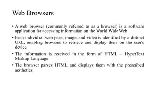 Web Browsers
• A web browser (commonly referred to as a browser) is a software
application for accessing information on the World Wide Web
• Each individual web page, image, and video is identified by a distinct
URL, enabling browsers to retrieve and display them on the user's
device
• The information is received in the form of HTML – HyperText
Markup Language
• The browser parses HTML and displays them with the prescribed
aesthetics
 