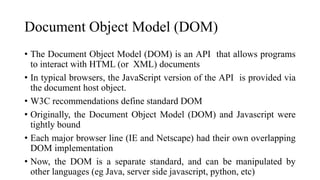 Document Object Model (DOM)
• The Document Object Model (DOM) is an API that allows programs
to interact with HTML (or XML) documents
• In typical browsers, the JavaScript version of the API is provided via
the document host object.
• W3C recommendations define standard DOM
• Originally, the Document Object Model (DOM) and Javascript were
tightly bound
• Each major browser line (IE and Netscape) had their own overlapping
DOM implementation
• Now, the DOM is a separate standard, and can be manipulated by
other languages (eg Java, server side javascript, python, etc)
 