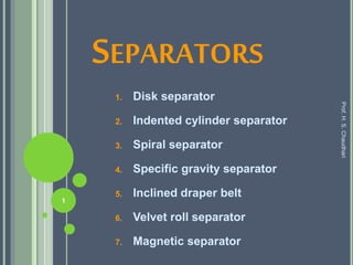 SEPARATORS
1. Disk separator
2. Indented cylinder separator
3. Spiral separator
4. Specific gravity separator
5. Inclined draper belt
6. Velvet roll separator
7. Magnetic separator
Prof.H.S.Chaudhari
1
 