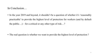 In Conclusion…
• In the year 2019 and beyond, it shouldn’t be a question of whether it’s ‘reasonably
practicable’ to provide the highest level of protection for workers (and by default
the public…) – for a critical or any other type of risk…?
• The real question is whether we want to provide the highest level of protection ?
11
 