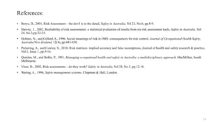 References:
• Borys, D., 2001, Risk Assessment – the devil is in the detail, Safety in Australia, Vol 23, No.6, pp.8-9.
• Harvey, J., 2002, Realiability of risk assessments: a statistical evaluation of results from six risk assessment tools, Safety in Australia, Vol
24, No.3,pp.22-25.
• Holmes, N., and Gilford, S., 1996, Social meanings of risk in OHS: consequences for risk control, Journal of Occupational Health Safety,
Australia/New Zealand, 12(4), pp.443-450.
• Pickering, A., and Cowley, S., 2010, Risk matrices: implied accuracy and false assumptions, Journal of health and safety research & practice,
Vol.1, Issue 1, pp.9-16.
• Quinlan, M., and Bohle, P., 1991, Managing occupational health and safety in Australia: a multidisciplinary approach, MacMillan, South
Melbourne.
• Viner, D., 2002, Risk assessments – do they work? Safety in Australia, Vol 24, No.3, pp.12-16.
• Waring, A., 1996, Safety management systems, Chapman & Hall, London.
12
 