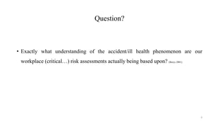 Question?
• Exactly what understanding of the accident/ill health phenomenon are our
workplace (critical…) risk assessments actually being based upon? (Borys 2001).
4
 