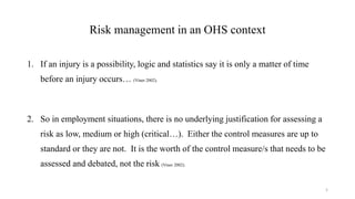 Risk management in an OHS context
1. If an injury is a possibility, logic and statistics say it is only a matter of time
before an injury occurs… (Viner 2002).
2. So in employment situations, there is no underlying justification for assessing a
risk as low, medium or high (critical…). Either the control measures are up to
standard or they are not. It is the worth of the control measure/s that needs to be
assessed and debated, not the risk (Viner 2002).
5
 