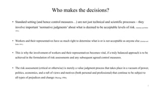 Who makes the decisions?
• Standard setting (and hence control measures…) are not just technical and scientific processes – they
involve important ‘normative judgments’ about what is deemed to be acceptable levels of risk. (Quinlan and Bohle
1991).
• Workers and their representatives have as much right to determine what is or is not acceptable as anyone else (Quinlan and
Bohle 1991).
• This is why the involvement of workers and their representatives becomes vital, if a truly balanced approach is to be
achieved in the formulation of risk assessments and any subsequent agreed control measures.
• The risk assessment (critical or otherwise) is merely a value judgment process that takes place in a vacuum of power,
politics, economics, and a raft of views and motives (both personal and professional) that continue to be subject to
all types of prejudices and change (Waring 1996).
7
 