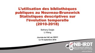 L’utilisation des bibliothèques
publiques au Nouveau-Brunswick
Statistiques descriptives sur
l’évolution temporelle
(2010-2018)
Bethany Daigle
Li Wang
Journée de l’AC de l’ÉPFT
Le 10 septembre 2019
 