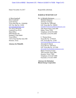 2
Dated: November 10, 2017 Respectfully submitted,
/s/ Steve Lundwall
Steve Lundwall
Lead Attorney
Texas State Bar No. 12696980
S.D. Tex. Bar No. 14180
steve@lundwall-law.com
Tel: (832) 209-4220
Lundwall Law PLLC
Main Office:
8969 Meadow Dr.
Sundance, Utah 84604
Texas Office:
710 N. Post Oak Rd, Suite 400
Houston, Texas
Attorney for Plaintiffs
BAKER & MCKENZIE LLP
By: /s/ Michelle Hartmann
Michelle Hartmann
Attorney in Charge
Texas Bar No. 24032402
S.D. Texas Bar No. 588050
michelle.hartmann@bakermckenzie.com
1601 Bryan Street, Suite 800
Dallas, Texas 75201
Telephone: (214) 978-3000
Facsimile: (214) 978-3099
C. Thomas Kruse
Texas Bar No. 11742535
S.D. Texas Bar No. 12349
tom.kruse@bakermckenzie.com
Alexander D. Burch
Texas Bar No. 24073975
S.D. Texas Bar No. 1671580
alexander.burch@bakermckenzie.com
Bank of America Center
700 Louisiana, Suite 3000
Houston, Texas 77002
Telephone: (713) 427-5000
Facsimile: (713) 427-5099
Attorneys for Defendant
Bloom Energy Corporation
Case 3:16-cv-00032 Document 172 Filed on 11/10/17 in TXSD Page 2 of 3
 