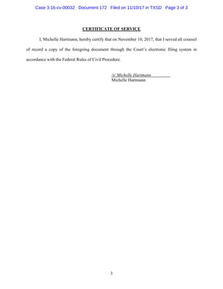 3
CERTIFICATE OF SERVICE
I, Michelle Hartmann, hereby certify that on November 10, 2017, that I served all counsel
of record a copy of the foregoing document through the Court’s electronic filing system in
accordance with the Federal Rules of Civil Procedure.
/s/ Michelle Hartmann
Michelle Hartmann
Case 3:16-cv-00032 Document 172 Filed on 11/10/17 in TXSD Page 3 of 3
 