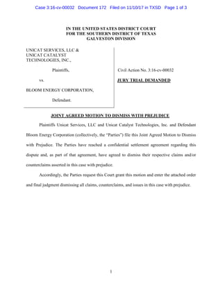 1
IN THE UNITED STATES DISTRICT COURT
FOR THE SOUTHERN DISTRICT OF TEXAS
GALVESTON DIVISION
UNICAT SERVICES, LLC &
UNICAT CATALYST
TECHNOLOGIES, INC.,
Plaintiffs,
vs.
BLOOM ENERGY CORPORATION,
Defendant.
Civil Action No. 3:16-cv-00032
JURY TRIAL DEMANDED
JOINT AGREED MOTION TO DISMISS WITH PREJUDICE
Plaintiffs Unicat Services, LLC and Unicat Catalyst Technologies, Inc. and Defendant
Bloom Energy Corporation (collectively, the “Parties”) file this Joint Agreed Motion to Dismiss
with Prejudice. The Parties have reached a confidential settlement agreement regarding this
dispute and, as part of that agreement, have agreed to dismiss their respective claims and/or
counterclaims asserted in this case with prejudice.
Accordingly, the Parties request this Court grant this motion and enter the attached order
and final judgment dismissing all claims, counterclaims, and issues in this case with prejudice.
Case 3:16-cv-00032 Document 172 Filed on 11/10/17 in TXSD Page 1 of 3
 