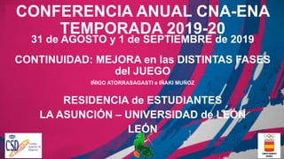 CONFERENCIA ANUAL CNA-ENA
TEMPORADA 2019-20
31 de AGOSTO y 1 de SEPTIEMBRE de 2019
CONTINUIDAD: MEJORA en las DISTINTAS FASES
del JUEGO
IÑIGO ATORRASAGASTI e IÑAKI MUÑOZ
RESIDENCIA de ESTUDIANTES
LA ASUNCIÓN – UNIVERSIDAD de LEÓN
LEÓN
 
