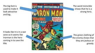 The big font is
used to make it
look attractive
and big.
It looks like it is in a war
zone so it seems like
Ironman is the hero
coming in to save the
day.
The green clothing of
the enemy shows that
they are jealous or
greedy.
The word invincible
shows that he is a
strong hero.
 