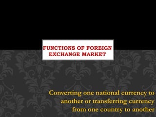 Converting one national currency to
another or transferring currency
from one country to another
FUNCTIONS OF FOREIGN
EXCHANGE MARKET
 
