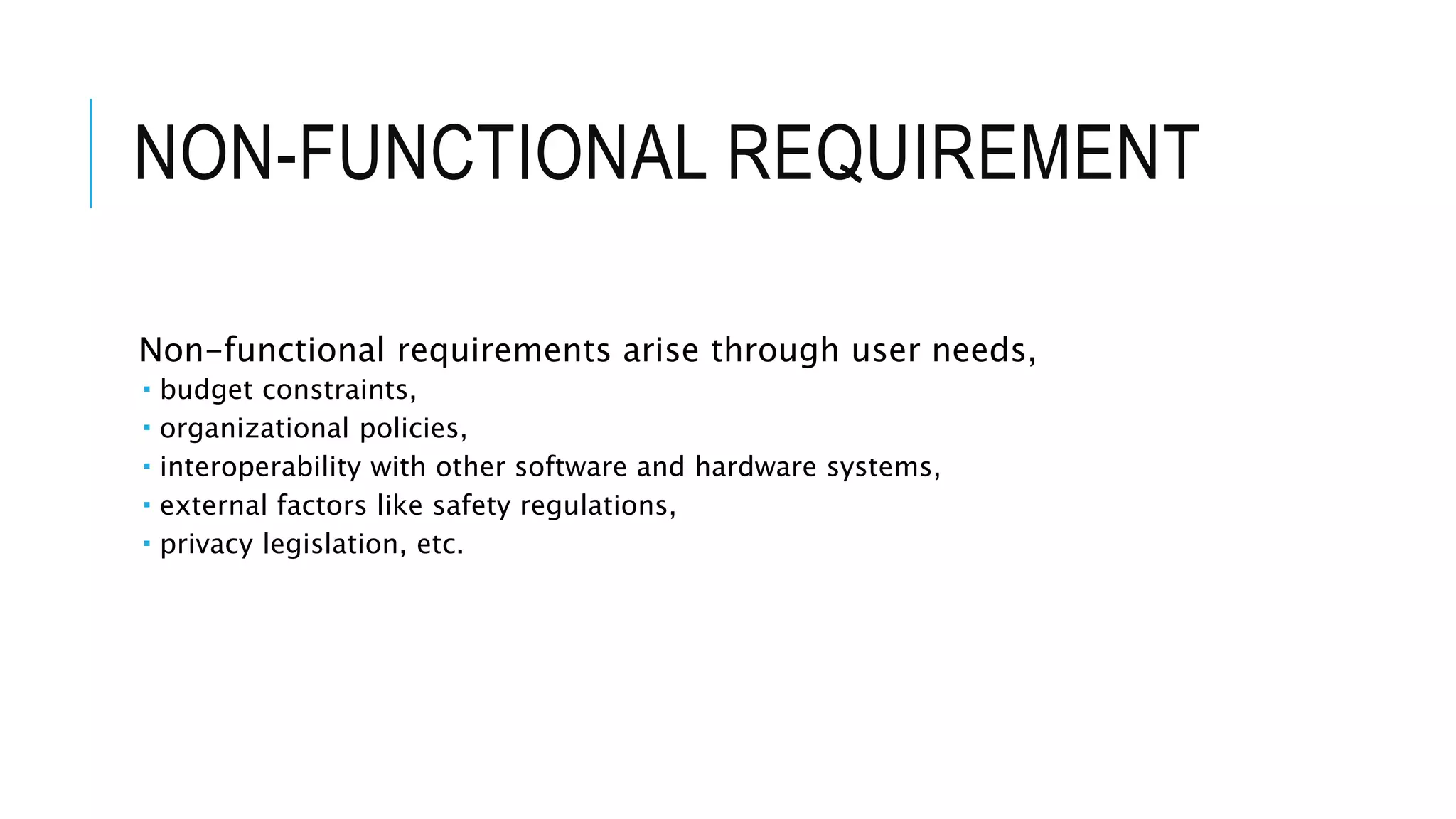 NON-FUNCTIONAL REQUIREMENT
Non-functional requirements arise through user needs,
 budget constraints,
 organizational policies,
 interoperability with other software and hardware systems,
 external factors like safety regulations,
 privacy legislation, etc.
 
