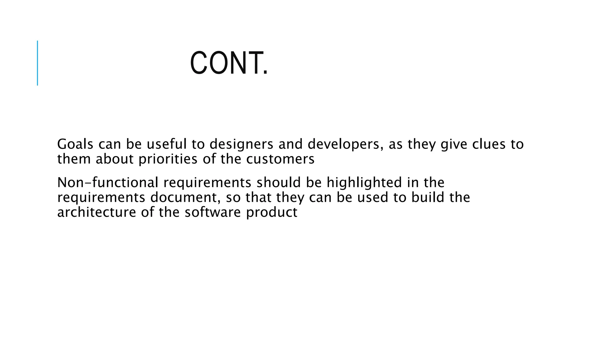 CONT.
Goals can be useful to designers and developers, as they give clues to
them about priorities of the customers
Non-functional requirements should be highlighted in the
requirements document, so that they can be used to build the
architecture of the software product
 
