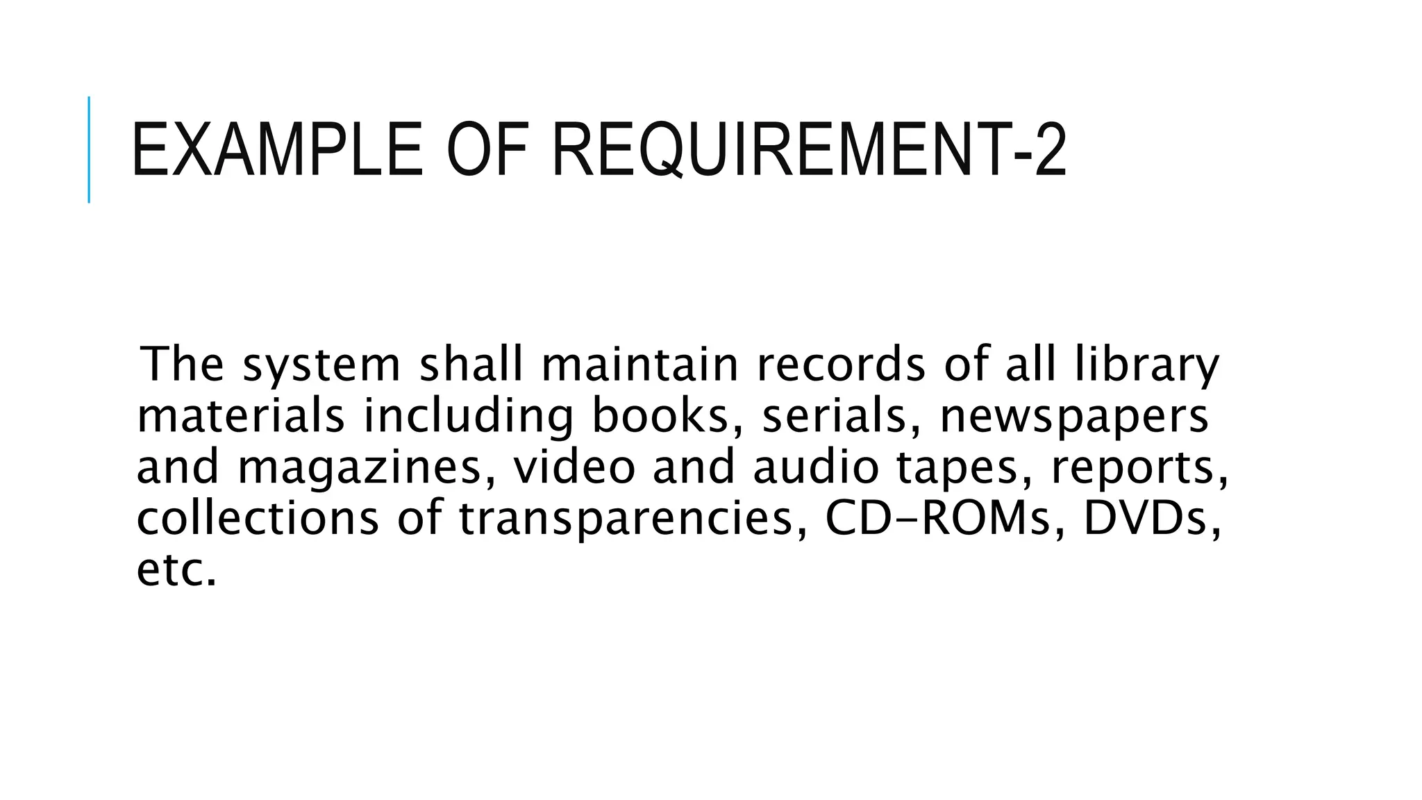 EXAMPLE OF REQUIREMENT-2
The system shall maintain records of all library
materials including books, serials, newspapers
and magazines, video and audio tapes, reports,
collections of transparencies, CD-ROMs, DVDs,
etc.
 