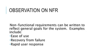 OBSERVATION ON NFR
Non-functional requirements can be written to
reflect general goals for the system. Examples
include:
Ease of use
Recovery from failure
Rapid user response
 