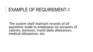 EXAMPLE OF REQUIREMENT-1
The system shall maintain records of all
payments made to employees on accounts of
salaries, bonuses, travel/daily allowances,
medical allowances, etc.
 