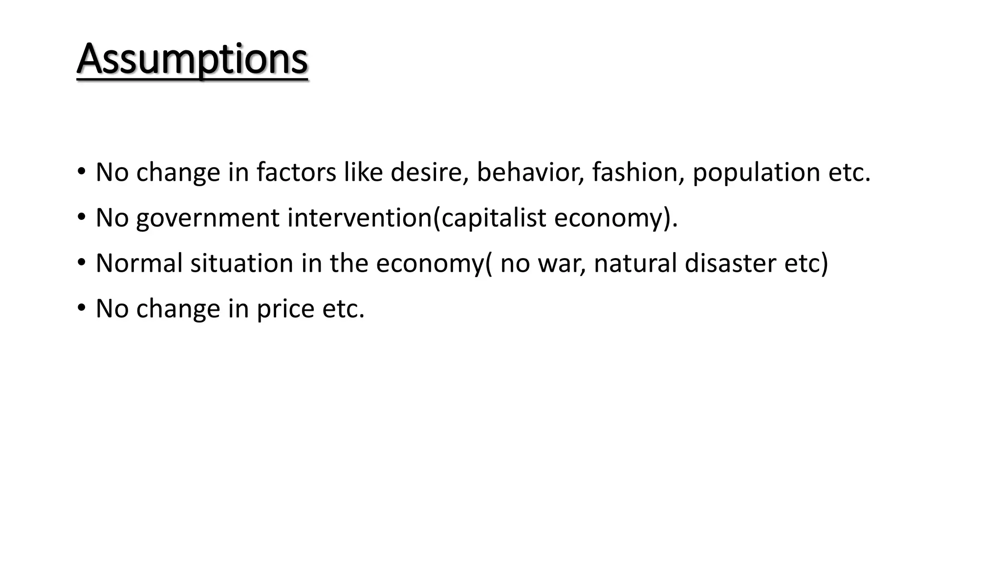 Assumptions
• No change in factors like desire, behavior, fashion, population etc.
• No government intervention(capitalist economy).
• Normal situation in the economy( no war, natural disaster etc)
• No change in price etc.
 