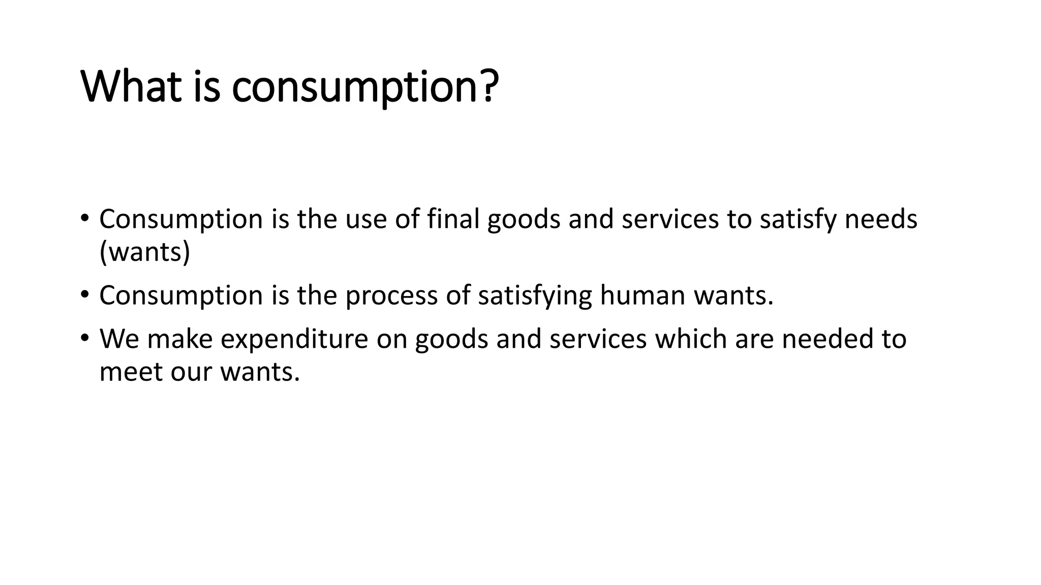 What is consumption?
• Consumption is the use of final goods and services to satisfy needs
(wants)
• Consumption is the process of satisfying human wants.
• We make expenditure on goods and services which are needed to
meet our wants.
 
