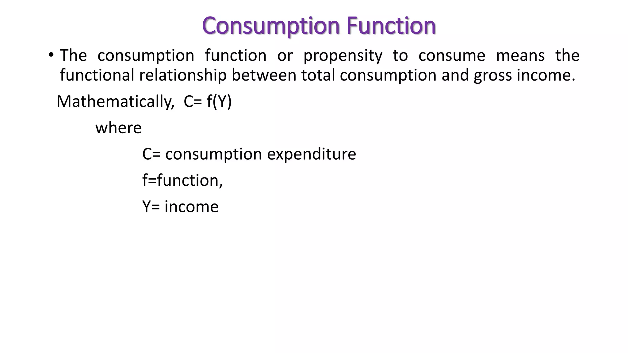 Consumption Function
• The consumption function or propensity to consume means the
functional relationship between total consumption and gross income.
Mathematically, C= f(Y)
where
C= consumption expenditure
f=function,
Y= income
 