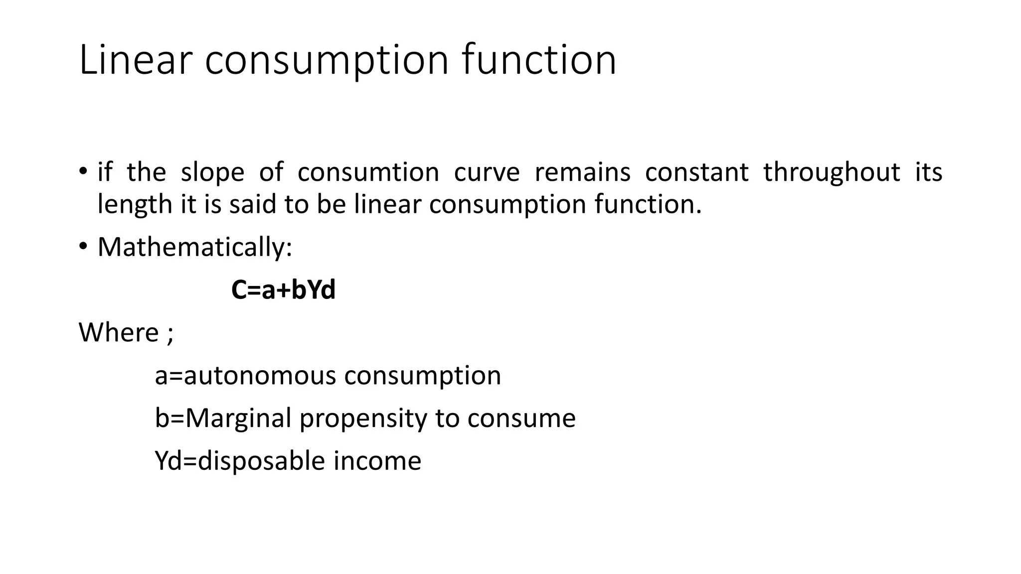 Linear consumption function
• if the slope of consumtion curve remains constant throughout its
length it is said to be linear consumption function.
• Mathematically:
C=a+bYd
Where ;
a=autonomous consumption
b=Marginal propensity to consume
Yd=disposable income
 