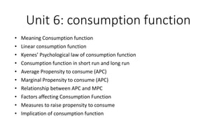 Unit 6: consumption function
• Meaning Consumption function
• Linear consumption function
• Kyenes’ Psychological law of consumption function
• Consumption function in short run and long run
• Average Propensity to consume (APC)
• Marginal Propensity to consume (APC)
• Relationship between APC and MPC
• Factors affecting Consumption Function
• Measures to raise propensity to consume
• Implication of consumption function
 
