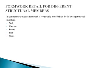 In concrete construction formwork is commonly provided for the following structural
members.
• Wall
• Column
• Beams
• Slab
• Stairs
 