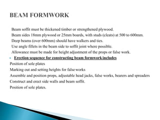 Beam soffit must be thickened timber or strengthened plywood.
Beam sides 18mm plywood or 25mm boards, with studs (cleats) at 500 to 600mm.
Deep beams (over 600mm) should have walkers and ties.
Use angle fillets in the beam side to soffit joint where possible.
Allowance must be made for height adjustment of the props or false work.
 Erection sequence for constructing beam formworkincludes
Position of sole plates
Marking out and setting heights for false works
Assemble and position props, adjustable head jacks, false works, bearers and spreaders
Construct and erect side walls and beam soffit.
Position of sole plates.
 